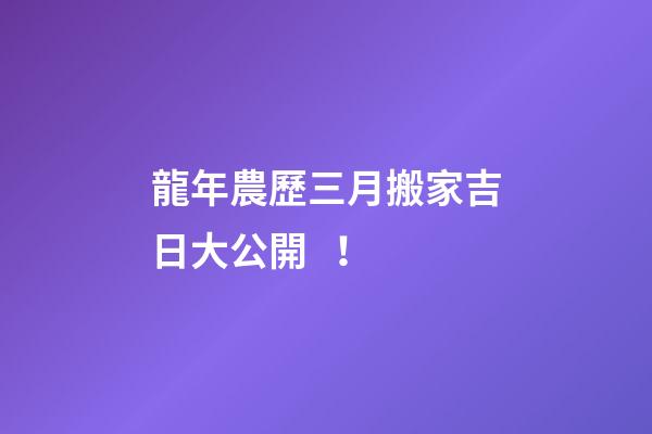 龍年農歷三月搬家吉日大公開！